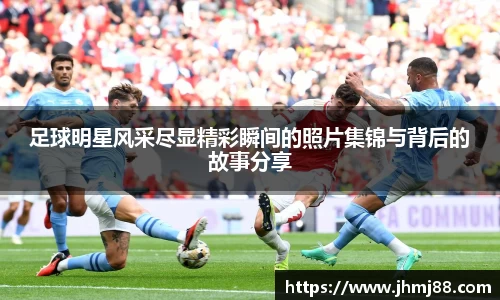足球明星风采尽显精彩瞬间的照片集锦与背后的故事分享